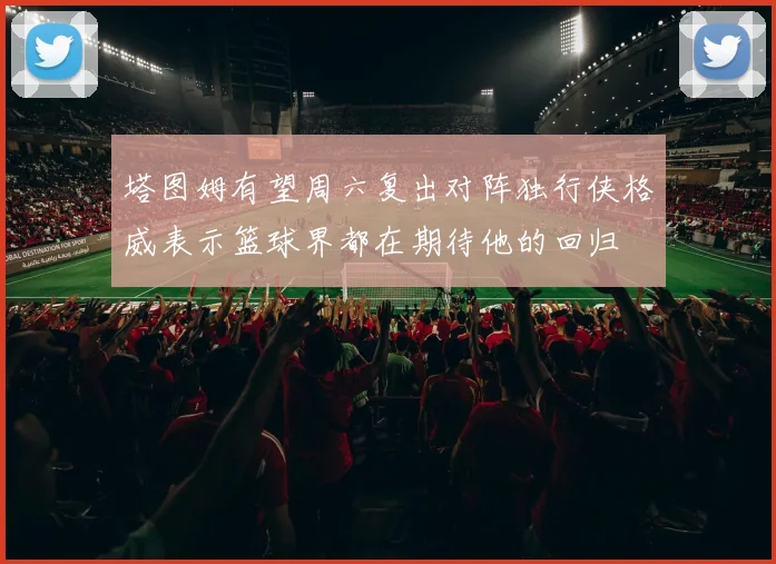 塔图姆有望周六复出对阵独行侠格威表示篮球界都在期待他的回归