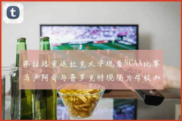 弗拉格重返杜克大学观看NCAA比赛马卢阿奇与普罗克特现场为母校加油助威