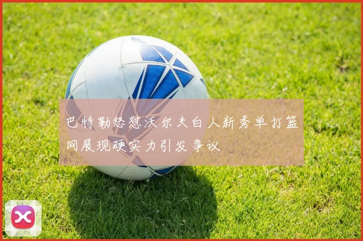 巴特勒怒怼沃尔夫白人新秀单打篮网展现硬实力引发争议