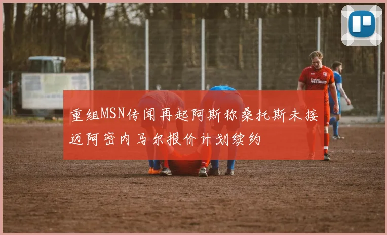 重组MSN传闻再起阿斯称桑托斯未接迈阿密内马尔报价计划续约