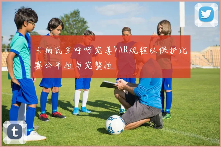 卡纳瓦罗呼吁完善VAR规程以保护比赛公平性与完整性