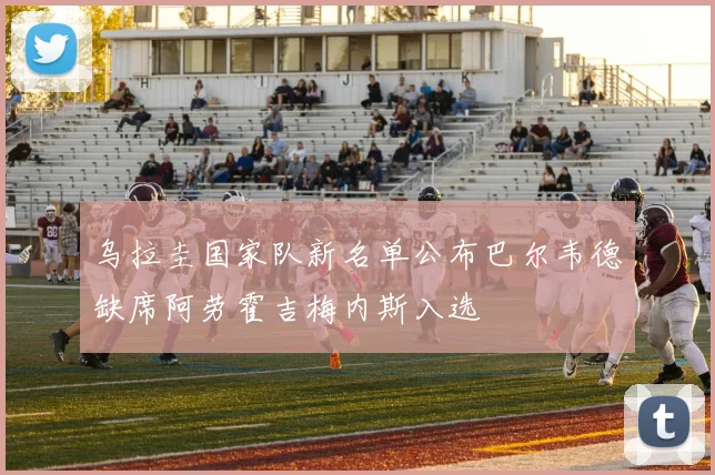 乌拉圭国家队新名单公布巴尔韦德缺席阿劳霍吉梅内斯入选
