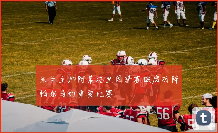 米兰主帅阿莱格里因禁赛缺席对阵帕尔马的重要比赛