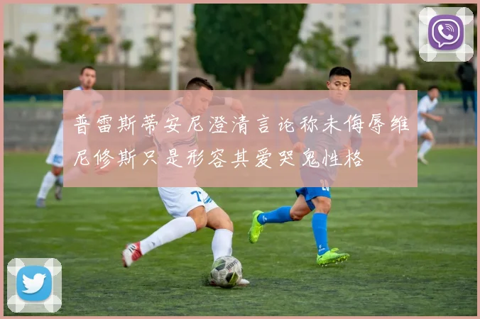 普雷斯蒂安尼澄清言论称未侮辱维尼修斯只是形容其爱哭鬼性格