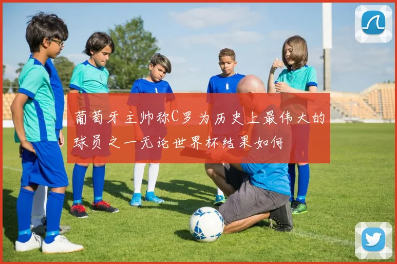 葡萄牙主帅称C罗为历史上最伟大的球员之一无论世界杯结果如何