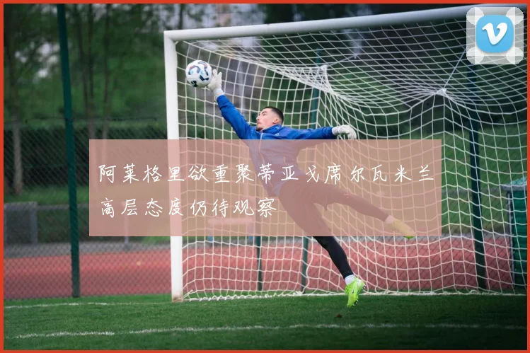 阿莱格里欲重聚蒂亚戈席尔瓦米兰高层态度仍待观察