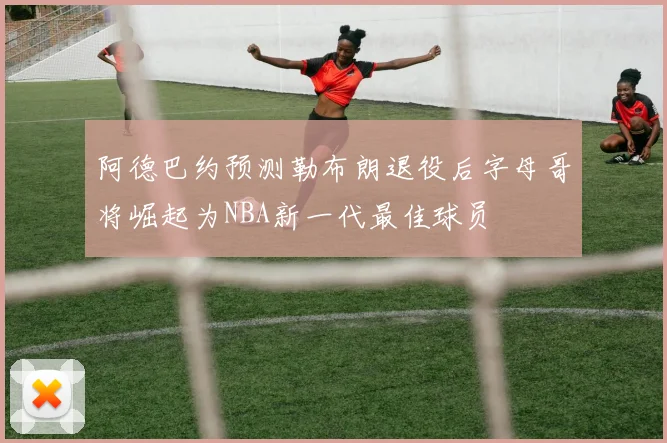 阿德巴约预测勒布朗退役后字母哥将崛起为NBA新一代最佳球员