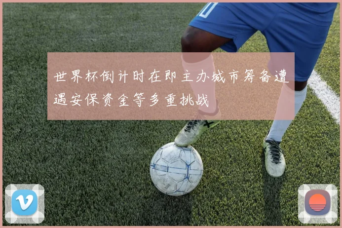 世界杯倒计时在即主办城市筹备遭遇安保资金等多重挑战