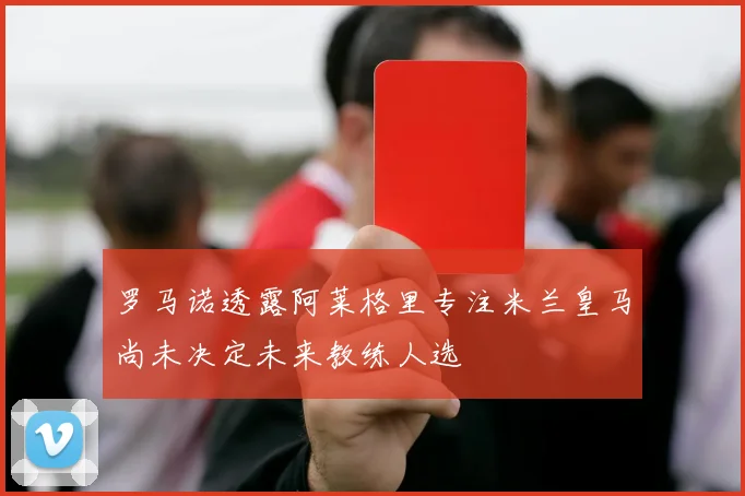 罗马诺透露阿莱格里专注米兰皇马尚未决定未来教练人选