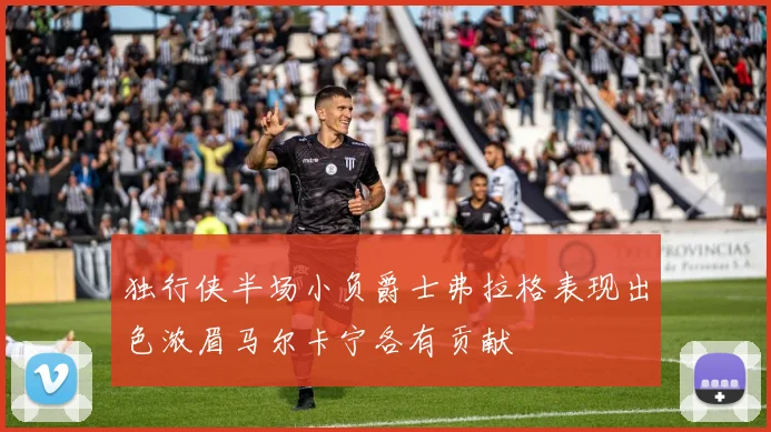 独行侠半场小负爵士弗拉格表现出色浓眉马尔卡宁各有贡献