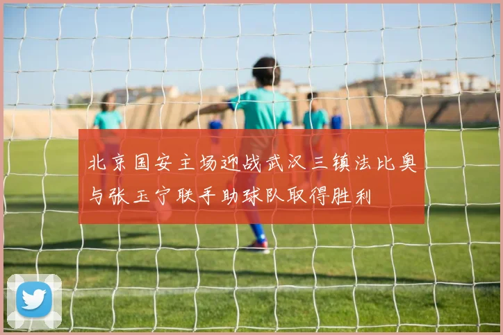 北京国安主场迎战武汉三镇法比奥与张玉宁联手助球队取得胜利