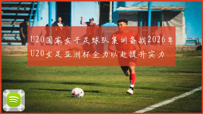 U20国家女子足球队集训备战2026年U20女足亚洲杯全力以赴提升实力