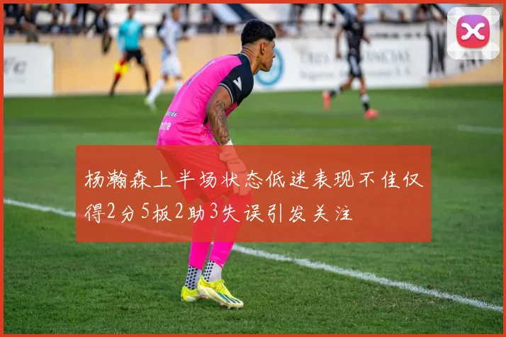 杨瀚森上半场状态低迷表现不佳仅得2分5板2助3失误引发关注
